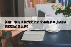 新疆：本輪疫情為史上防控難度最大(新疆疫情控制的怎么樣)
