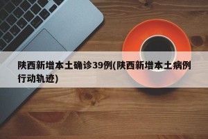 陜西新增本土確診39例(陜西新增本土病例行動軌跡)