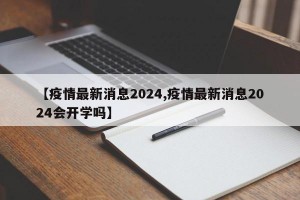 【疫情最新消息2024,疫情最新消息2024會(huì)開學(xué)嗎】