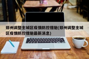 鄭州調(diào)整主城區(qū)疫情防控措施(鄭州調(diào)整主城區(qū)疫情防控措施最新消息)