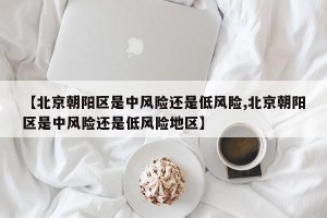 【北京朝陽區(qū)是中風(fēng)險還是低風(fēng)險,北京朝陽區(qū)是中風(fēng)險還是低風(fēng)險地區(qū)】