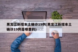 黑龍江新增本土確診19例(黑龍江新增本土確診19例是哪里的)