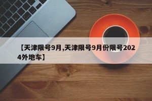 【天津限號(hào)9月,天津限號(hào)9月份限號(hào)2024外地車】