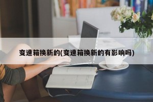 變速箱換新的(變速箱換新的有影響嗎)