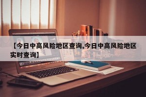 【今日中高風(fēng)險(xiǎn)地區(qū)查詢(xún),今日中高風(fēng)險(xiǎn)地區(qū)實(shí)時(shí)查詢(xún)】