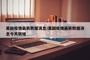 美國疫情最新數(shù)據(jù)消息/美國疫情最新數(shù)據(jù)消息今天新增