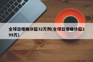 全球日增確診超32萬例(全球日增確診超299萬)