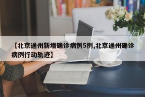 【北京通州新增確診病例5例,北京通州確診病例行動(dòng)軌跡】