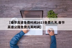 【春節(jié)高速免費時間2023免費幾天,春節(jié)高速公路免費幾天時間】