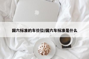 國六標(biāo)準(zhǔn)的車價位/國六車標(biāo)準(zhǔn)是什么