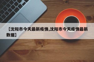 【沈陽(yáng)市今天最新疫情,沈陽(yáng)市今天疫情最新數(shù)據(jù)】