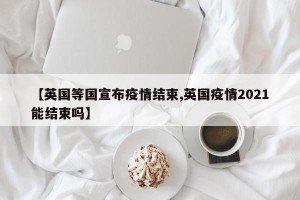 【英國等國宣布疫情結束,英國疫情2021能結束嗎】