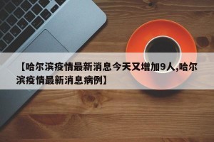 【哈爾濱疫情最新消息今天又增加9人,哈爾濱疫情最新消息病例】