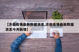 【濟(jì)南疫情最新數(shù)據(jù)消息,濟(jì)南疫情最新數(shù)據(jù)消息今天新增】