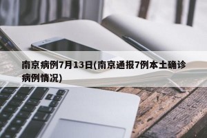 南京病例7月13日(南京通報7例本土確診病例情況)