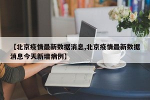 【北京疫情最新數(shù)據(jù)消息,北京疫情最新數(shù)據(jù)消息今天新增病例】