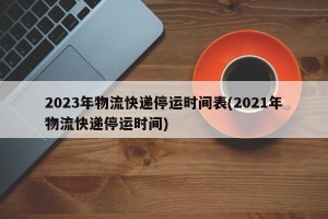 2023年物流快遞停運時間表(2021年物流快遞停運時間)