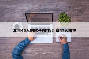 北京45人咽拭子陽(yáng)性/北京47人陽(yáng)性