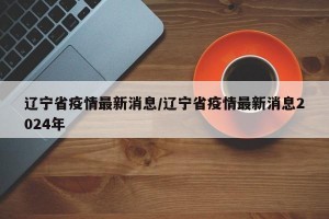 遼寧省疫情最新消息/遼寧省疫情最新消息2024年