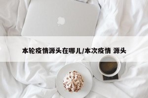 本輪疫情源頭在哪兒/本次疫情 源頭