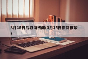 3月15日后取消核酸(3月15日撤除核酸)