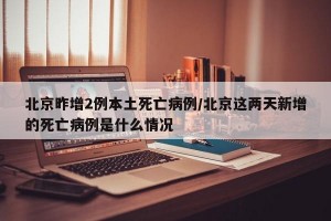 北京昨增2例本土死亡病例/北京這兩天新增的死亡病例是什么情況