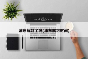 浦東解封了嗎(浦東解封時間)
