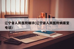 遼寧省人民醫(yī)院確診(遼寧省人民醫(yī)院病案室電話)