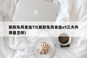 新款東風景逸T5(新款東風景逸x5三大件質(zhì)量怎樣)