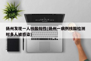 揚州發(fā)現(xiàn)一人核酸陽性(揚州一病例核酸檢測時多人被感染)