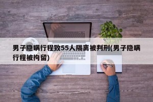 男子隱瞞行程致55人隔離被判刑(男子隱瞞行程被拘留)