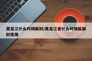 黑龍江什么時(shí)候解封/黑龍江省什么時(shí)候能解封疫情