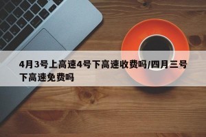 4月3號上高速4號下高速收費嗎/四月三號下高速免費嗎