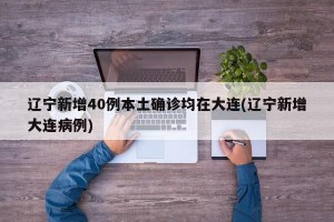 遼寧新增40例本土確診均在大連(遼寧新增大連病例)