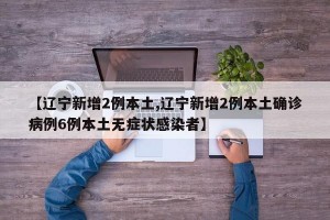【遼寧新增2例本土,遼寧新增2例本土確診病例6例本土無癥狀感染者】