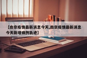 【南京疫情最新消息今天,南京疫情最新消息今天新增病例軌跡】
