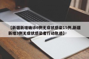 【新疆新增確診6例無癥狀感染15例,新疆新增3例無癥狀感染者行動軌跡】
