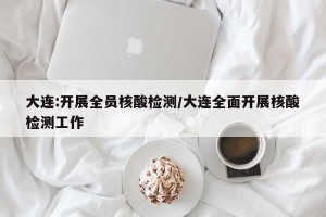 大連:開展全員核酸檢測/大連全面開展核酸檢測工作