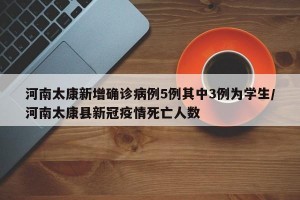 河南太康新增確診病例5例其中3例為學(xué)生/河南太康縣新冠疫情死亡人數(shù)