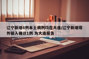 遼寧新增8例本土病例均在大連/遼寧新增境外輸入確診1例 為大連報(bào)告
