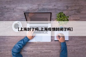 【上海封了嗎,上海疫情封閉了嗎】