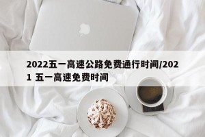 2022五一高速公路免費通行時間/2021 五一高速免費時間