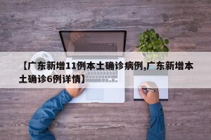 【廣東新增11例本土確診病例,廣東新增本土確診6例詳情】