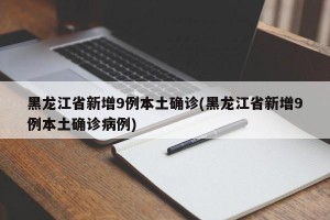 黑龍江省新增9例本土確診(黑龍江省新增9例本土確診病例)