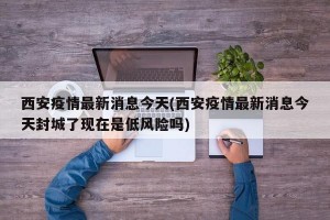 西安疫情最新消息今天(西安疫情最新消息今天封城了現(xiàn)在是低風(fēng)險(xiǎn)嗎)