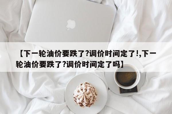 【下一輪油價要跌了?調(diào)價時間定了!,下一輪油價要跌了?調(diào)價時間定了嗎】