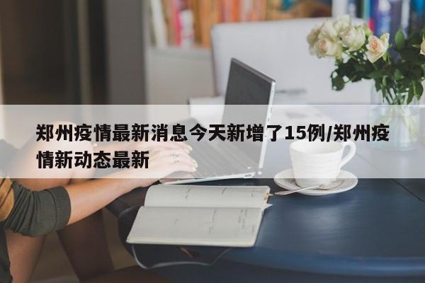 鄭州疫情最新消息今天新增了15例/鄭州疫情新動(dòng)態(tài)最新