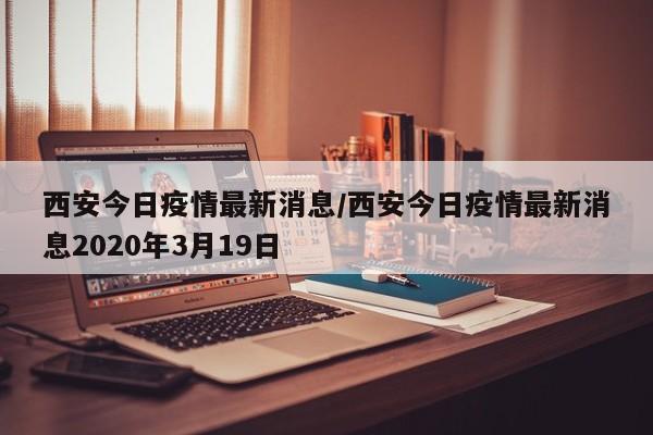 西安今日疫情最新消息/西安今日疫情最新消息2020年3月19日