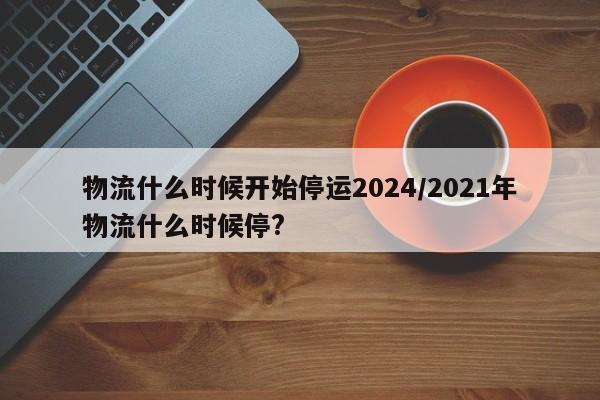 物流什么時(shí)候開(kāi)始停運(yùn)2024/2021年物流什么時(shí)候停?