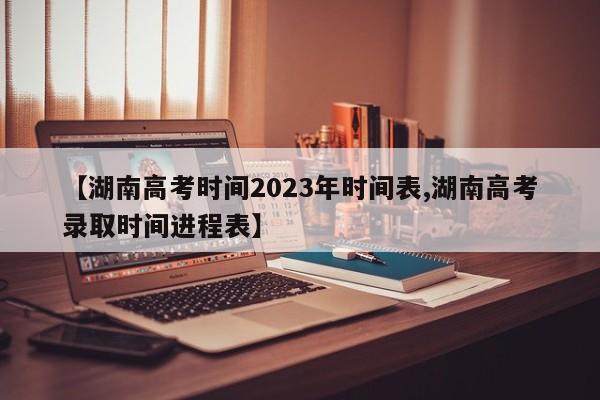 【湖南高考時(shí)間2023年時(shí)間表,湖南高考錄取時(shí)間進(jìn)程表】